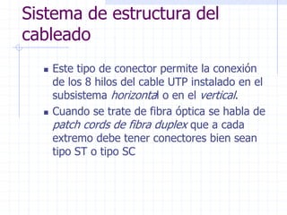 Sistema de estructura del
cableado
 Este tipo de conector permite la conexión
de los 8 hilos del cable UTP instalado en el
subsistema horizontal o en el vertical.
 Cuando se trate de fibra óptica se habla de
patch cords de fibra duplex que a cada
extremo debe tener conectores bien sean
tipo ST o tipo SC
 