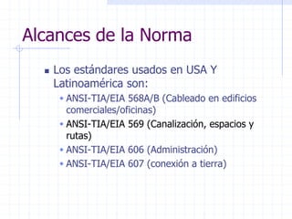 Alcances de la Norma
 Los estándares usados en USA Y
Latinoamérica son:
 ANSI-TIA/EIA 568A/B (Cableado en edificios
comerciales/oficinas)
 ANSI-TIA/EIA 569 (Canalización, espacios y
rutas)
 ANSI-TIA/EIA 606 (Administración)
 ANSI-TIA/EIA 607 (conexión a tierra)
 
