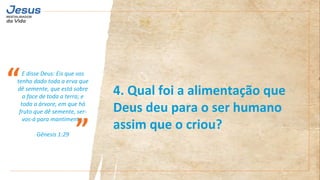 E disse Deus: Eis que vos
tenho dado toda a erva que
dê semente, que está sobre
a face de toda a terra; e
toda a árvore, em que há
fruto que dê semente, ser-
vos-á para mantimento;
Gênesis 1:29
“
”
4. Qual foi a alimentação que
Deus deu para o ser humano
assim que o criou?
 