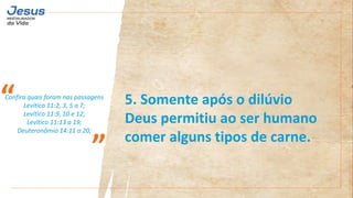 Confira quais foram nas passagens
Levítico 11:2, 3, 5 a 7;
Levítico 11:9, 10 e 12;
Levítico 11:13 a 19;
Deuteronômio 14:11 a 20;
“
”
5. Somente após o dilúvio
Deus permitiu ao ser humano
comer alguns tipos de carne.
 