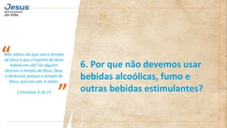 Não sabeis vós que sois o templo
de Deus e que o Espírito de Deus
habita em vós? Se alguém
destruir o templo de Deus, Deus
o destruirá; porque o templo de
Deus, que sois vós, é santo;
1 Coríntios 3:16-17
“
”
6. Por que não devemos usar
bebidas alcoólicas, fumo e
outras bebidas estimulantes?
 