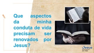 Que aspectos
da minha
conduta de vida
precisam ser
renovados por
Jesus?
 