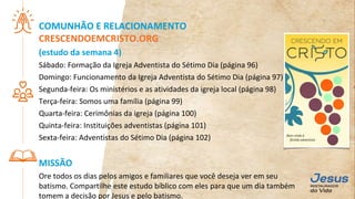 COMUNHÃO E RELACIONAMENTO
CRESCENDOEMCRISTO.ORG
(estudo da semana 4)
Sábado: Formação da Igreja Adventista do Sétimo Dia (página 96)
Domingo: Funcionamento da Igreja Adventista do Sétimo Dia (página 97)
Segunda-feira: Os ministérios e as atividades da igreja local (página 98)
Terça-feira: Somos uma família (página 99)
Quarta-feira: Cerimônias da igreja (página 100)
Quinta-feira: Instituições adventistas (página 101)
Sexta-feira: Adventistas do Sétimo Dia (página 102)
MISSÃO
Ore todos os dias pelos amigos e familiares que você deseja ver em seu
batismo. Compartilhe este estudo bíblico com eles para que um dia também
tomem a decisão por Jesus e pelo batismo.
 