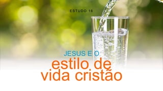 ESTUDO 16
JESUS E O
estilo de
vida cristão
 