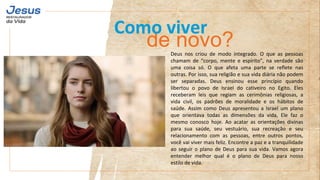 Deus nos criou de modo integrado. O que as pessoas
chamam de “corpo, mente e espírito”, na verdade são
uma coisa só. O que afeta uma parte se reflete nas
outras. Por isso, sua religião e sua vida diária não podem
ser separadas. Deus ensinou esse princípio quando
libertou o povo de Israel do cativeiro no Egito. Eles
receberam leis que regiam as cerimônias religiosas, a
vida civil, os padrões de moralidade e os hábitos de
saúde. Assim como Deus apresentou a Israel um plano
que orientava todas as dimensões da vida, Ele faz o
mesmo conosco hoje. Ao acatar as orientações divinas
para sua saúde, seu vestuário, sua recreação e seu
relacionamento com as pessoas, entre outros pontos,
você vai viver mais feliz. Encontre a paz e a tranquilidade
ao seguir o plano de Deus para sua vida. Vamos agora
entender melhor qual é o plano de Deus para nosso
estilo de vida.
de novo?
Como viver
 
