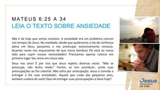 Não é de hoje que somos ansiosos. A ansiedade era um problema comum
nos tempos de Jesus. Na realidade, desde que quebramos o elo de confiança
plena em Deus, passamos a nos preocupar excessivamente conosco.
Quantas vezes nos esquecemos de que nosso bondoso Pai está ao nosso
lado para suprir nossas necessidades! Precisamos apenas colocar em
primeiro lugar Seu reino em nossa vida.
Deus nos ama! É por isso que Jesus repetiu diversas vezes: “Não se
preocupe, não tenha medo.” Porém, se isso acontecer, conte suas
preocupações ao Pai celestial. Não sofra por antecipação. Jesus o convida a
entregar a Ele suas ansiedades. Aquele que cuida das pequenas aves,
também cuidará de você! Que tal entregar suas preocupações a Deus hoje?
MATEUS 6:25 A 34
LEIA O TEXTO SOBRE ANSIEDADE
 
