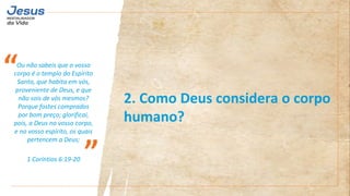 Ou não sabeis que o vosso
corpo é o templo do Espírito
Santo, que habita em vós,
proveniente de Deus, e que
não sois de vós mesmos?
Porque fostes comprados
por bom preço; glorificai,
pois, a Deus no vosso corpo,
e no vosso espírito, os quais
pertencem a Deus;
1 Coríntios 6:19-20
“
”
2. Como Deus considera o corpo
humano?
 