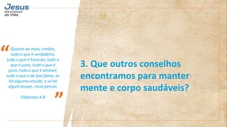 Quanto ao mais, irmãos,
tudo o que é verdadeiro,
tudo o que é honesto, tudo o
que é justo, tudo o que é
puro, tudo o que é amável,
tudo o que é de boa fama, se
há alguma virtude, e se há
algum louvor, nisso pensai;
Filipenses 4:8
“
”
3. Que outros conselhos
encontramos para manter
mente e corpo saudáveis?
 