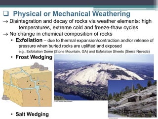  Physical or Mechanical Weathering
 Disintegration and decay of rocks via weather elements: high
temperatures, extreme cold and freeze-thaw cycles
 No change in chemical composition of rocks
• Exfoliation – due to thermal expansion/contraction and/or release of
pressure when buried rocks are uplifted and exposed
e.g., Exfoliation Dome (Stone Mountain, GA) and Exfoliation Sheets (Sierra Nevada)
• Frost Wedging
• Salt Wedging
 