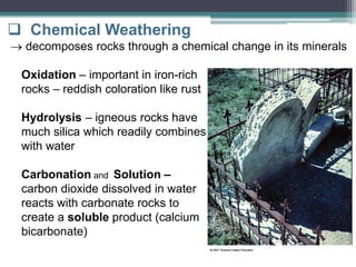  Chemical Weathering
 decomposes rocks through a chemical change in its minerals
Oxidation – important in iron-rich
rocks – reddish coloration like rust
Hydrolysis – igneous rocks have
much silica which readily combines
with water
Carbonation and Solution –
carbon dioxide dissolved in water
reacts with carbonate rocks to
create a soluble product (calcium
bicarbonate)
 