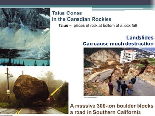 Talus Cones
in the Canadian Rockies
Talus – pieces of rock at bottom of a rock fall
Landslides
Can cause much destruction
A msssive 300-ton boulder blocks
a road in Southern California
 