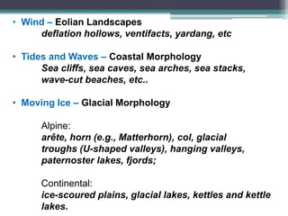 • Wind – Eolian Landscapes
deflation hollows, ventifacts, yardang, etc
• Tides and Waves – Coastal Morphology
Sea cliffs, sea caves, sea arches, sea stacks,
wave-cut beaches, etc..
• Moving Ice – Glacial Morphology
Alpine:
arête, horn (e.g., Matterhorn), col, glacial
troughs (U-shaped valleys), hanging valleys,
paternoster lakes, fjords;
Continental:
ice-scoured plains, glacial lakes, kettles and kettle
lakes.
 