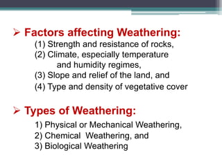  Factors affecting Weathering:
(1) Strength and resistance of rocks,
(2) Climate, especially temperature
and humidity regimes,
(3) Slope and relief of the land, and
(4) Type and density of vegetative cover
 Types of Weathering:
1) Physical or Mechanical Weathering,
2) Chemical Weathering, and
3) Biological Weathering
 