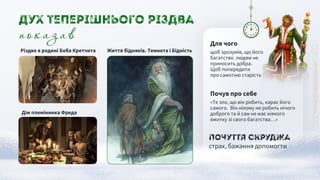 Почуття Скруджа
страх, бажання допомогти
Почув про себе
«Те зло, що він робить, карає його
самого. Він нікому не робить нічого
доброго та й сам не має ніякого
вжитку зі свого багатства…»
Життя бідняків. Темнота і Бідність
Дім племінника Фреда
Різдво в родині Боба Кретчита
показав
Дух Теперішнього Різдва
Для чого
щоб зрозумів, що його
багатство людям не
приносить добра.
Щоб попередити
про самотню старість
 