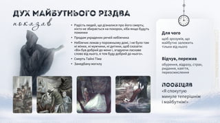Для чого
щоб зрозумів, що
майбутнє залежить
тільки від нього
Пообіцяв
«Я спокутую
минуле теперішнім
і майбутнім!»
Відчув, пережив
обурення, відразу, страх,
ридання, каяття,
переосмислення
• Радість людей, що дізналися про його смерть;
ніхто не збирається на похорон, хіба якщо будуть
поминки
• Продаж украдених речей небіжчика
• Небіжчик лежав у порожньому домі, і не було там
ні жінки, ні мужчини, ні дитини, щоб сказати:
«Він був добрий до мене і, згадуючи ласкаве
слово від нього, я теж буду добрий до нього».
• Смерть Тайні Тіма
• Занедбану могилу
показав
Дух Майбутнього Різдва
 