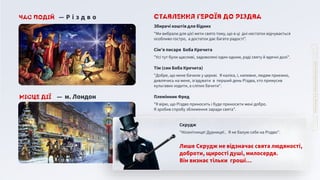 Місце дії ― м. Лондон
Час подій ― Р і з д в о
Лише Скрудж не відзначає свята людяності,
доброти, щирості душі, милосердя.
Він визнає тільки гроші…
Скрудж
"Нісенітниця! Дурниця!.. Я не балую себе на Різдво".
Племінник Фред
"Я вірю, що Різдво приносить і буде приносити мені добро.
Я зробив спробу зближення заради свята".
Тім (син Боба Кречита)
"Добре, що мене бачили у церкві. Я каліка, і, напевне, людям приємно,
дивлячись на мене, згадувати в перший день Різдва, хто примусив
кульгавих ходити, а сліпих бачити".
Сім’я писаря Боба Кречита
"Усі тут були щасливі, задоволені один одним, раді святу й вдячні долі".
Збирачі коштів для бідних
"Ми вибрали для цієї мети свято тому, що в ці дні нестаток відчувається
особливо гостро, а достаток дає багато радості".
Ставлення героїв до Різдва
 