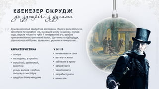 • вичавлювати соки
• витягати жили
• забивати в труну
• загарбувати
• захоплювати
• заграбастувати
• вимагати
У М І В
• скнара
• не людина, а кремінь
• потайний, замкнутий,
самотній
• усюди вносив із собою
льодову атмосферу
• щедрість йому невідома
ХАРАКТЕРИСТИКА
Душевний холод заморозив зсередини старечі риси обличчя,
загострив гачкуватий ніс, зморщив шкіру на щоках, скував
ходу, змусив посиніти губи й почервоніти очі, зробив
крижаним його скрипливий голос. Щетинисте підборіддя,
рідке волосся й брови, здавалось, укрилися памороззю…
Ебенезер Скрудж
до зустрічі з духами
 
