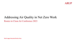 Addressing Air Quality in Net Zero Work
Routes to Clean Air Conference 2023
Sarah Legge, Associate Director, Arup
 