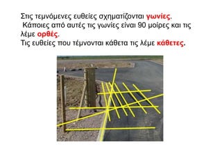 Στις τεμνόμενες ευθείες σχηματίζονται γωνίες.
Κάποιες από αυτές τις γωνίες είναι 90 μοίρες και τις
λέμε ορθές.
Τις ευθείες που τέμνονται κάθετα τις λέμε κάθετες.
 