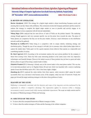 110 | P a g e
II. REVIEW OF LITERATURE
Horton Alexakietal. (2003) The strategy for a digital single market is about transforming European society and
ensuring that it can face future with confidence. The commission invites the European parliament and the council to
endorse this strategy to complete the digital single market as soon as possible and actively engage in its
implementation in close cooperation with all relevant stakeholders.
Nikunj Daga (2006) analyzed that the main drivers of sales of Nokia are the product features. The marketing
strategy though aggressive and very customer specific was not the prime force towards the sales. The prices of
Nokia phones are competitive but they are not the price leaders. However, much information on the distribution
network could not be gathered.
Moorhead & Griffin(2009) Nokia being in a competitive with its unique identity marketing strategy and
distribution policy. Though the ease of use concept it will add a lot to customer value which further helps nokia in
capture the market share. Nokia goal is to be a good corporate citizen wherever they operate as a responsible and
contributing member of society.
Dr. Reeti Agarwal (2012) According to the environment analysis the most serious problem for the company is
threat from existing rivals. Nokia has built some interesting products in the Lamia series with very impressive
technologies and beautiful designs. However the market success of these products has not been so great and nokia
did not achieve its goal of becoming a market leader in India.
Elizabeth Wambui (2013) Samsung is already seen as the current leader in the smart phone market. This was due
to its innovation products such as its flagship Galaxy S4 and note which was launched with a massive marketing
spend of more then $4 billion usd in 2012. This is four times Apple s budget.
Jianzhong jia (2015) analyzed the nokia decline from three aspects: nokia executive didn’t grasp the market
accuratebly there was a deviation in the business arctic of the company, nokia was lock of teamwork. Finally this
paper put forward the target marketing strategies on the above three problems of nokia.
III.SCOPE OF THE STUDY
Marketing is strategically concerned with the direction and scope of the long-term activities performed by the
organization to obtain a competitive advantage. The organization applies its resources within a changing
environment to satisfy customer needs while meeting stakeholder expectations. The scope our study restricts itself to
the analysis of Marketing strategy of Nokia and Samsung.
IV. OJECTIVES OF THE STUDY
 To know about the conceptual framework of Market strategies in India.
 To know about the market strategies of Nokia and the Samsung in the cellular companies.
 