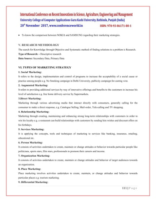 111 | P a g e
 To know the comparison between NOKIA and SAMSUNG regarding their marketing strategies.
V. RESEARCH METHDOLOGY
The search for Knowledge through Objective and Systematic method of finding solutions to a problem is Research.
Type of Research: - Descriptive research
Data Source: Secondary Data, Primary Data
VI. TYPES OF MARKETING STRATEGY
1. Social Marketing:
It refers to the design, implementation and control of programs to increase the acceptability of a social cause or
practice among people e.g. No Smoking campaign in Delhi University, publicity campaign for casting vote.
2. Augmented Marketing:
It refers to providing additional services by way of innovative offerings and benefits to the customers to increase his
level of satisfaction e.g. free home delivery service by Supermarkets.
3.Direct Marketing:
Marketing through various advertising media that interact directly with consumers, generally calling for the
consumer to make a direct response, e.g. Catalogue Selling, Mail-order, Tele-calling and TV shopping.
4. Relationship Marketing:
Marketing through creating, maintaining and enhancing strong long-term relationships with customers in order to
win his loyalty e.g. a restaurant can build relationships with customers by sending him wishes and discount offers on
his birthdays.
5. Services Marketing:
It is applying the concepts, tools and techniques of marketing to services like banking, insurance, retailing,
educational etc.
6. Person Marketing:
It consists of activities undertaken to create, maintain or change attitudes or behavior towards particular people like
politicians, sports stars, film stars, professionals to promote their careers and income.
7. Organization Marketing:
It consists of activities undertaken to create, maintain or change attitudes and behavior of target audiences towards
an organization.
8. Place Marketing:
Place marketing involves activities undertaken to create, maintain, or change attitudes and behavior towards
particular places e.g. tourism marketing.
9. Differential Marketing:
 