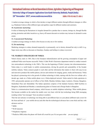 112 | P a g e
A market-coverage strategy in which a firm decides to target different markets through different strategies or offers
e.g. Hindustan Unilever offers different types and qualities soaps for different markets and customers.
10. Synchronic marketing:
It refers to balancing the fluctuations in irregular demand for a product due to seasons, timings etc, through flexible
pricing, promotion and other incentives e.g. heavy off-season discount on woolens may increase its demand to some
extent.
11. Concentrated Marketing:
A market-coverage strategy in which a firm focuses on only one or few markets.
12. De-marketing:
Marketing strategies to reduce demand temporarily or permanently, not to destroy demand but only to shift it e.g.
Super stores may offer no discounts on Saturdays, Sundays and holidays to reduce overcrowd.
VII. MARKET STRATEGIES OF NOKIA
Nokia's history starts in 1865, Due to the European industrialization and the growing consumption of paper and
cardboard Nokia soon became successful. Nokia’s Cable Work's Electronics department started to conduct research
into semiconductor technology in the 1960´s. This was the beginning of Nokia’s journey into telecommunications.
Nokia today is a world leader in mobile communications, driving the growth and sustainability of the broader
mobility industry. Nokia connects people to each other and the information that matters to them with easy-to-use
and innovative products like mobile phones, devices and solutions for imaging, games, media and businesses. Nokia
has played a pioneering role in the growth of cellular technology in India, starting with the first-ever cellular call a
decade ago, made on a Nokia mobile phone over a Nokia-deployed network. Nokia started its India operations in
1995, and presently operates out of offices in New Delhi, Mumbai, Kolkata, Jaipur, Lucknow, Chennai, Bangalore,
Hyderabad, Pune and Ahmedabad. The Indian operations comprise of the handsets business; R&D facilities in
Bangalore, Hyderabad and Mumbai; a manufacturing plant in Chennai and a Design Studio in Bangalore.
Nokia is a communications based company, which focuses on mobile telephone technology. When mobile phones
first became available on the market the models were very basic with the best technology being SMS messaging
(sending written "text messages" from one phone to another).
Then the next advance in technology was being able to put different faces on your phone (different style covers for
the front and back of your mobile device) and after that the technological advances have come thick and fast, with
advances such as:
* MMS
* WAP (internet)
* Polyphonic ringtones
* Predictive SMS (where the phone will finish off a word for you if it can guess what you are typing)
 