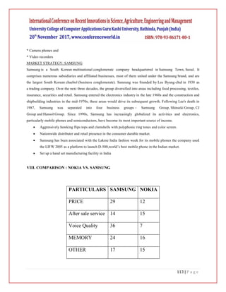 113 | P a g e
* Camera phones and
* Video recorders
MARKET STRATEGY: SAMSUNG
Samsung is a South Korean multinational conglomerate company headquartered in Samsung Town, Seoul. It
comprises numerous subsidiaries and affiliated businesses, most of them united under the Samsung brand, and are
the largest South Korean chaebol (business conglomerate). Samsung was founded by Lee Byung-chul in 1938 as
a trading company. Over the next three decades, the group diversified into areas including food processing, textiles,
insurance, securities and retail. Samsung entered the electronics industry in the late 1960s and the construction and
shipbuilding industries in the mid-1970s; these areas would drive its subsequent growth. Following Lee's death in
1987, Samsung was separated into four business groups – Samsung Group, Shinseki Group, CJ
Group and Hansol Group. Since 1990s, Samsung has increasingly globalized its activities and electronics,
particularly mobile phones and semiconductors, have become its most important source of income.
 Aggressively hawking flips tops and clamshells with polyphonic ring tones and color screen.
 Nationwide distributer and retail presence in the consumer durable market.
 Samsung has been associated with the Lakme India fashion week for its mobile phones the company used
the LIFW 2005 as a platform to launch D-500,world’s best mobile phone in the Indian market.
 Set up a hand set manufacturing facility in India
VIII. COMPARISON : NOKIA VS. SAMSUNG
PARTICULARS SAMSUNG NOKIA
PRICE 29 12
After sale service 14 15
Voice Quality 36 7
MEMORY 24 16
OTHER 17 15
 