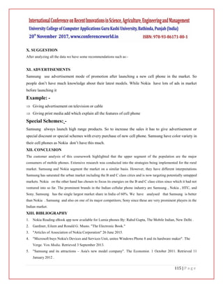 115 | P a g e
X. SUGGESTION
After analyzing all the data we have some recommendations such as:-
XI. ADVERTISEMENTS
Samsung use advertisement mode of promotion after launching a new cell phone in the market. So
people don’t have much knowledge about their latest models. While Nokia have lots of ads in market
before launching it
Example: -
 Giving advertisement on television or cable
 Giving print media add which explain all the features of cell phone
Special Schemes: -
Samsung always launch high range products. So to increase the sales it has to give advertisement or
special discount or special schemes with every purchase of new cell phone. Samsung have color variety in
their cell phones as Nokia don’t have this much.
XII. CONCLUSION
The customer analysis of this coursework highlighted that the upper segment of the population are the major
consumers of mobile phones. Extensive research was conducted into the strategies being implemented for the rural
market. Samsung and Nokia segment the market on a similar basis. However, they have different interpretations
Samsung has saturated the urban market including the B and C class cities and is now targeting potentially untapped
markets. Nokia on the other hand has chosen to focus its energies on the B and C class cities since which it had not
ventured into so far. The prominent brands in the Indian cellular phone industry are Samsung , Nokia , HTC, and
Sony. Samsung has the single largest market share in India of 60%. We have analysed that Samsung is better
than Nokia . Samsung and also on one of its major competitors; Sony since these are very prominent players in the
Indian market.
XIII. BIBLIOGRAPHY
1. Nokia Reading eBook app now available for Lumia phones By: Rahul Gupta, The Mobile Indian, New Delhi .
2. Gardiner, Eileen and Ronald G. Musto. "The Electronic Book."
3. "Articles of Association of Nokia Corporation" 26 June 2015.
4. "Microsoft buys Nokia's Devices and Services Unit, unites Windows Phone 8 and its hardware maker". The
Verge. Vox Media. Retrieved 3 September 2013.
5. "Samsung and its attractions – Asia's new model company". The Economist. 1 October 2011. Retrieved 11
January 2012 .
 