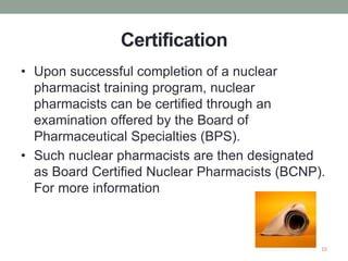 Certification
• Upon successful completion of a nuclear
pharmacist training program, nuclear
pharmacists can be certified through an
examination offered by the Board of
Pharmaceutical Specialties (BPS).
• Such nuclear pharmacists are then designated
as Board Certified Nuclear Pharmacists (BCNP).
For more information
10
 