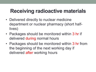 Receiving radioactive materials
• Delivered directly to nuclear medicine
department or nuclear pharmacy (short half-
lives)
• Packages should be monitored within 3 hr if
delivered during normal hours
• Packages should be monitored within 3 hr from
the beginning of the next working day if
delivered after working hours
 