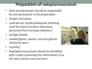 Preparation of radiopharmaceuticals
• Only trained people should be responsible
for and participate in the preparation
• Aseptic technique
• Lead barrier shields (Adequate shielding
must be used to protect laboratory
personnel from ionizing radiation.)
• Syringe shields
• Leaded gloves, aprons, and eye glasses
should be worn
• Quantity
• Radiopharmaceuticals should be identified
with a label containing the information as to
the total activity concentration
 