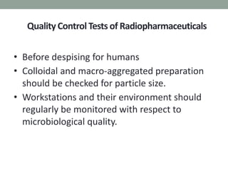 Quality Control Tests of Radiopharmaceuticals
• Before despising for humans
• Colloidal and macro-aggregated preparation
should be checked for particle size.
• Workstations and their environment should
regularly be monitored with respect to
microbiological quality.
 