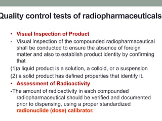 Quality control tests of radiopharmaceuticals
• Visual Inspection of Product
- Visual inspection of the compounded radiopharmaceutical
shall be conducted to ensure the absence of foreign
matter and also to establish product identity by confirming
that
(1)a liquid product is a solution, a colloid, or a suspension
(2) a solid product has defined properties that identify it.
• Assessment of Radioactivity
-The amount of radioactivity in each compounded
radiopharmaceutical should be verified and documented
prior to dispensing, using a proper standardized
radionuclide (dose) calibrator.
 