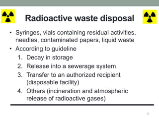 Radioactive waste disposal
• Syringes, vials containing residual activities,
needles, contaminated papers, liquid waste
• According to guideline
1. Decay in storage
2. Release into a sewerage system
3. Transfer to an authorized recipient
(disposable facility)
4. Others (incineration and atmospheric
release of radioactive gases)
22
 