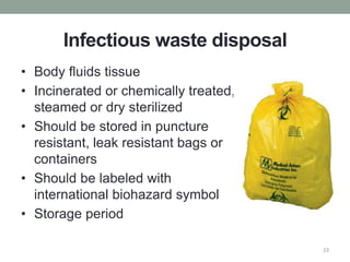 Infectious waste disposal
• Body fluids tissue
• Incinerated or chemically treated,
steamed or dry sterilized
• Should be stored in puncture
resistant, leak resistant bags or
containers
• Should be labeled with
international biohazard symbol
• Storage period
23
 