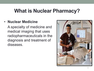 What is Nuclear Pharmacy?
• Nuclear Medicine
A specialty of medicine and
medical imaging that uses
radiopharmaceuticals in the
diagnosis and treatment of
diseases.
3
 