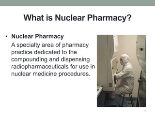 What is Nuclear Pharmacy?
• Nuclear Pharmacy
A specialty area of pharmacy
practice dedicated to the
compounding and dispensing
radiopharmaceuticals for use in
nuclear medicine procedures.
4
 