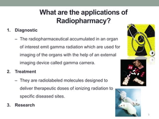 What are the applications of
Radiopharmacy?
1. Diagnostic
– The radiopharmaceutical accumulated in an organ
of interest emit gamma radiation which are used for
imaging of the organs with the help of an external
imaging device called gamma camera.
2. Treatment
– They are radiolabeled molecules designed to
deliver therapeutic doses of ionizing radiation to
specific diseased sites.
3. Research
5
 