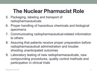 The Nuclear Pharmacist Role
5. Packaging, labeling and transport of
radiopharmaceuticals
6. Proper handling of hazardous chemicals and biological
specimens
7. Communicating radiopharmaceutical-related information
to others
8. Assuring that patients receive proper preparation before
radiopharmaceutical administration and trouble-
shooting unanticipated outcomes
9. Laboratory testing of new radiopharmaceuticals, new
compounding procedures, quality control methods and
participation in clinical trials
King Saud University 7
 
