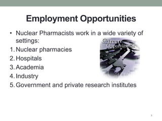 Employment Opportunities
• Nuclear Pharmacists work in a wide variety of
settings:
1.Nuclear pharmacies
2.Hospitals
3.Academia
4.Industry
5.Government and private research institutes
8
 