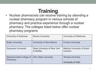 Training
• Nuclear pharmacists can receive training by attending a
nuclear pharmacy program in various schools of
pharmacy and practice experience through a nuclear
pharmacy. The colleges listed below offer nuclear
pharmacy programs
9
University of Arkansas Mercer University University of Oklahoma
Butler University University of New Mexico Purdue University
Duquesne University State University of New York
at Buffalo
Medical University of South
Carolina
Massachusetts College of
Pharmacy
Ohio State University Temple University
University of Utah
 