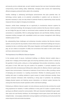 and security can be a delicate task, as each resident requires their own level of protection without
compromising overall building safety. Additionally, managing visitor access and implementing
efficient emergency protocols further adds to the complexity.
Another challenge is addressing technological advancements that pose potential risks. As
technology evolves rapidly, so do potential vulnerabilities in systems such as intercoms. It
becomes necessary to stay one step ahead of potential threats by implementing robust security
measures that can adapt to changing circumstances.
However, amidst these challenges lies an opportunity to revolutionize intercom systems for
secure, multi­tenant buildings. By leveraging innovative solutions like Akuvoxs intercom systems,
we can bridge this gap and create an environment where residents feel safe without sacrificing
convenience or accessibility. With its cutting­edge features and user­friendly interface, Akuvoxs
empowers building managers with unparalleled control over access management while offering
residents peace of mind.
By understanding these challenges and embracing innovative solutions like Akuvoxs intercom
systems, we can pave the way towards a future where secure multi­tenant buildings are not just a
necessity but also a comforting reality. With proper integration and thoughtful design principles at
play, we can create an ecosystem of safety and convenience that caters to both current needs
and future advancements in technology.
The Importance of an Effective Intercom System
In the complex world of secure, multi­tenant buildings, an effective intercom system plays a
pivotal role in bridging communication gaps and ensuring seamless access control. It serves as
the guardian of entry points, acting as a virtual gatekeeper that provides convenience, security,
and peace of mind. With each ring and crackle of its speakers, it connects residents to the
outside world while simultaneously fortifying their safety within.An effective intercom system goes
beyond mere communication; it becomes an extension of one’s home or office, providing a sense
of belonging and connection in a bustling environment. Whether it’s allowing guests into the
building with ease or enabling residents to grant access to trusted individuals remotely, these
systems empower individuals while maintaining a strong layer of protection. By seamlessly
bridging physical spaces and fostering secure interactions, an intercom system becomes the
unsung hero that ensures smooth operations within multi­tenant buildings.
Embracing an effective intercom system not only enhances security but also enriches the overall
living experience for residents. It instills confidence in every push of a button or spoken word by
serving as an efficient conduit for communication. With each interaction facilitated through crystal­
clear audio and user­friendly interfaces, this technological marvel opens doors both literally and
metaphorically – encouraging collaboration among neighbors and fostering community bonds that
endure beyond brick­and­mortar boundaries.
As we delve deeper into our exploration of Akuvoxs Intercom Solutions for secure, multi­tenant
 