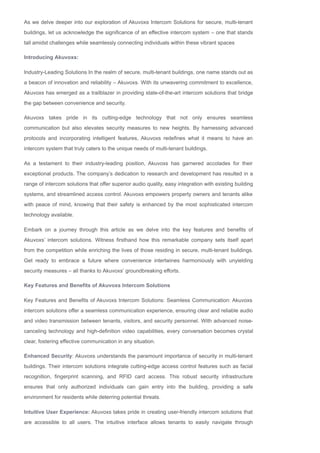 As we delve deeper into our exploration of Akuvoxs Intercom Solutions for secure, multi­tenant
buildings, let us acknowledge the significance of an effective intercom system – one that stands
tall amidst challenges while seamlessly connecting individuals within these vibrant spaces
Introducing Akuvoxs:
Industry­Leading Solutions In the realm of secure, multi­tenant buildings, one name stands out as
a beacon of innovation and reliability – Akuvoxs. With its unwavering commitment to excellence,
Akuvoxs has emerged as a trailblazer in providing state­of­the­art intercom solutions that bridge
the gap between convenience and security.
Akuvoxs takes pride in its cutting­edge technology that not only ensures seamless
communication but also elevates security measures to new heights. By harnessing advanced
protocols and incorporating intelligent features, Akuvoxs redefines what it means to have an
intercom system that truly caters to the unique needs of multi­tenant buildings.
As a testament to their industry­leading position, Akuvoxs has garnered accolades for their
exceptional products. The company’s dedication to research and development has resulted in a
range of intercom solutions that offer superior audio quality, easy integration with existing building
systems, and streamlined access control. Akuvoxs empowers property owners and tenants alike
with peace of mind, knowing that their safety is enhanced by the most sophisticated intercom
technology available.
Embark on a journey through this article as we delve into the key features and benefits of
Akuvoxs’ intercom solutions. Witness firsthand how this remarkable company sets itself apart
from the competition while enriching the lives of those residing in secure, multi­tenant buildings.
Get ready to embrace a future where convenience intertwines harmoniously with unyielding
security measures – all thanks to Akuvoxs’ groundbreaking efforts.
Key Features and Benefits of Akuvoxs Intercom Solutions
Key Features and Benefits of Akuvoxs Intercom Solutions: Seamless Communication: Akuvoxs
intercom solutions offer a seamless communication experience, ensuring clear and reliable audio
and video transmission between tenants, visitors, and security personnel. With advanced noise­
canceling technology and high­definition video capabilities, every conversation becomes crystal
clear, fostering effective communication in any situation.
Enhanced Security: Akuvoxs understands the paramount importance of security in multi­tenant
buildings. Their intercom solutions integrate cutting­edge access control features such as facial
recognition, fingerprint scanning, and RFID card access. This robust security infrastructure
ensures that only authorized individuals can gain entry into the building, providing a safe
environment for residents while deterring potential threats.
Intuitive User Experience: Akuvoxs takes pride in creating user­friendly intercom solutions that
are accessible to all users. The intuitive interface allows tenants to easily navigate through
 