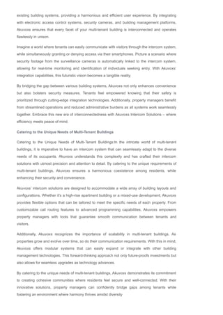 existing building systems, providing a harmonious and efficient user experience. By integrating
with electronic access control systems, security cameras, and building management platforms,
Akuvoxs ensures that every facet of your multi­tenant building is interconnected and operates
flawlessly in unison.
Imagine a world where tenants can easily communicate with visitors through the intercom system,
while simultaneously granting or denying access via their smartphones. Picture a scenario where
security footage from the surveillance cameras is automatically linked to the intercom system,
allowing for real­time monitoring and identification of individuals seeking entry. With Akuvoxs’
integration capabilities, this futuristic vision becomes a tangible reality.
By bridging the gap between various building systems, Akuvoxs not only enhances convenience
but also bolsters security measures. Tenants feel empowered knowing that their safety is
prioritized through cutting­edge integration technologies. Additionally, property managers benefit
from streamlined operations and reduced administrative burdens as all systems work seamlessly
together. Embrace this new era of interconnectedness with Akuvoxs Intercom Solutions – where
efficiency meets peace of mind.
Catering to the Unique Needs of Multi­Tenant Buildings
Catering to the Unique Needs of Multi­Tenant Buildings:In the intricate world of multi­tenant
buildings, it is imperative to have an intercom system that can seamlessly adapt to the diverse
needs of its occupants. Akuvoxs understands this complexity and has crafted their intercom
solutions with utmost precision and attention to detail. By catering to the unique requirements of
multi­tenant buildings, Akuvoxs ensures a harmonious coexistence among residents, while
enhancing their security and convenience.
Akuvoxs’ intercom solutions are designed to accommodate a wide array of building layouts and
configurations. Whether it’s a high­rise apartment building or a mixed­use development, Akuvoxs
provides flexible options that can be tailored to meet the specific needs of each property. From
customizable call routing features to advanced programming capabilities, Akuvoxs empowers
property managers with tools that guarantee smooth communication between tenants and
visitors.
Additionally, Akuvoxs recognizes the importance of scalability in multi­tenant buildings. As
properties grow and evolve over time, so do their communication requirements. With this in mind,
Akuvoxs offers modular systems that can easily expand or integrate with other building
management technologies. This forward­thinking approach not only future­proofs investments but
also allows for seamless upgrades as technology advances.
By catering to the unique needs of multi­tenant buildings, Akuvoxs demonstrates its commitment
to creating cohesive communities where residents feel secure and well­connected. With their
innovative solutions, property managers can confidently bridge gaps among tenants while
fostering an environment where harmony thrives amidst diversity
 