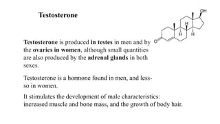Testosterone
Testosterone is produced in testes in men and by
the ovaries in women, although small quantities
are also produced by the adrenal glands in both
sexes.
Testosterone is a hormone found in men, and less-
so in women.
It stimulates the development of male characteristics:
increased muscle and bone mass, and the growth of body hair.
 