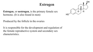 Estrogen, or oestrogen, is the primary female sex
hormone. (It is also found in men)
Produced by the follicle in the ovaries
It is responsible for the development and regulation of
the female reproductive system and secondary sex
characteristics.
Estrogen
 