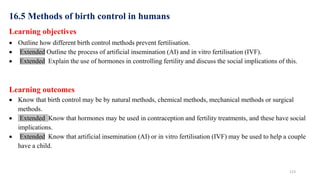 123
16.5 Methods of birth control in humans
Learning objectives
 Outline how different birth control methods prevent fertilisation.
 Extended Outline the process of artificial insemination (AI) and in vitro fertilisation (IVF).
 Extended Explain the use of hormones in controlling fertility and discuss the social implications of this.
Learning outcomes
 Know that birth control may be by natural methods, chemical methods, mechanical methods or surgical
methods.
 Extended Know that hormones may be used in contraception and fertility treatments, and these have social
implications.
 Extended Know that artificial insemination (AI) or in vitro fertilisation (IVF) may be used to help a couple
have a child.
 
