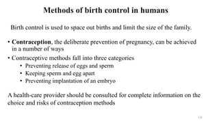 125
Methods of birth control in humans
Birth control is used to space out births and limit the size of the family.
• Contraception, the deliberate prevention of pregnancy, can be achieved
in a number of ways
• Contraceptive methods fall into three categories
• Preventing release of eggs and sperm
• Keeping sperm and egg apart
• Preventing implantation of an embryo
A health-care provider should be consulted for complete information on the
choice and risks of contraception methods
 
