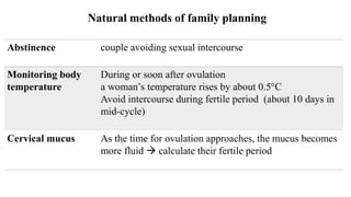 Natural methods of family planning
Abstinence couple avoiding sexual intercourse
Monitoring body
temperature
During or soon after ovulation
a woman’s temperature rises by about 0.5°C
Avoid intercourse during fertile period (about 10 days in
mid-cycle)
Cervical mucus As the time for ovulation approaches, the mucus becomes
more fluid  calculate their fertile period
 