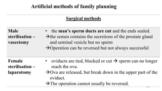 132
Artificial methods of family planning
Surgical methods
Male
sterilisation –
vasectomy
• the man’s sperm ducts are cut and the ends sealed.
the semen contains the secretions of the prostate gland
and seminal vesicle but no sperm
Operation can be reversed but not always successful
Female
sterilisation –
laparotomy
• oviducts are tied, blocked or cut  sperm can no longer
reach the ova.
Ova are released, but break down in the upper part of the
oviduct.
The operation cannot usually be reversed.
 